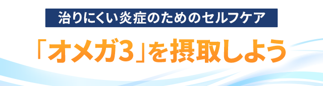 治りにくい炎症のためのセルフケア ~「オメガ3」を摂取しよう